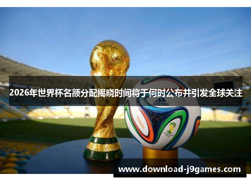2026年世界杯名额分配揭晓时间将于何时公布并引发全球关注