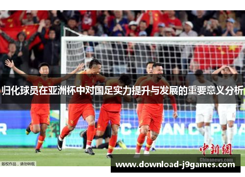 归化球员在亚洲杯中对国足实力提升与发展的重要意义分析 归化球员在亚洲杯中对国足实力提升与发展的重要意义分析
