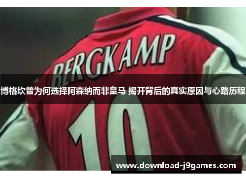 博格坎普为何选择阿森纳而非皇马 揭开背后的真实原因与心路历程 博格坎普为何选择阿森纳而非皇马 揭开背后的真实原因与心路历程