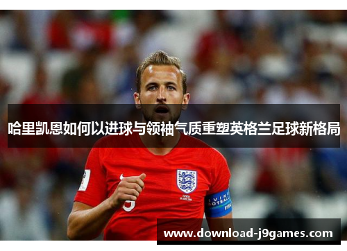 哈里凯恩如何以进球与领袖气质重塑英格兰足球新格局
