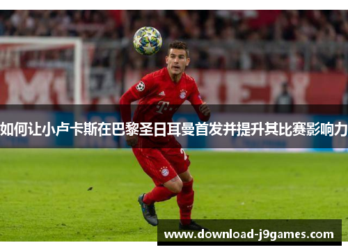 如何让小卢卡斯在巴黎圣日耳曼首发并提升其比赛影响力 如何让小卢卡斯在巴黎圣日耳曼首发并提升其比赛影响力