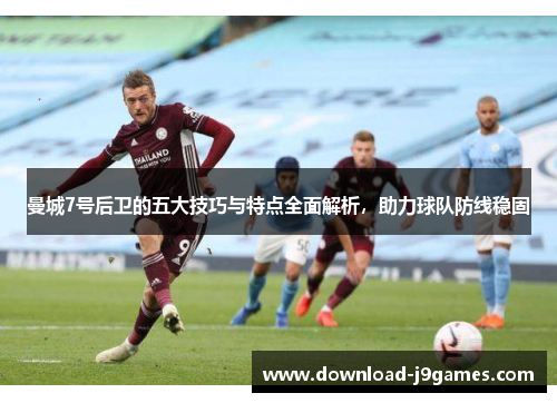 曼城7号后卫的五大技巧与特点全面解析,助力球队防线稳固 曼城7号后卫的五大技巧与特点全面解析,助力球队防线稳固