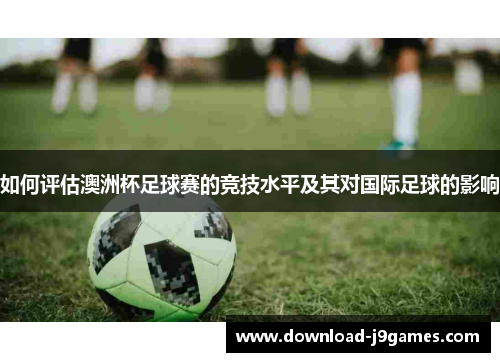 如何评估澳洲杯足球赛的竞技水平及其对国际足球的影响 如何评估澳洲杯足球赛的竞技水平及其对国际足球的影响