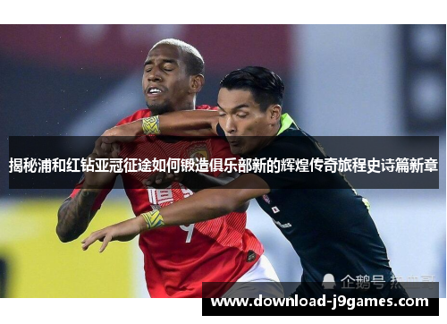 揭秘浦和红钻亚冠征途如何锻造俱乐部新的辉煌传奇旅程史诗篇新章