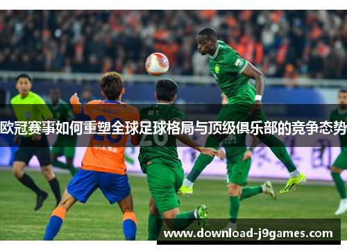 欧冠赛事如何重塑全球足球格局与顶级俱乐部的竞争态势