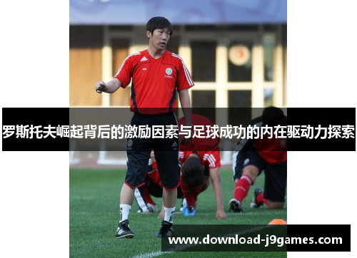 罗斯托夫崛起背后的激励因素与足球成功的内在驱动力探索 罗斯托夫崛起背后的激励因素与足球成功的内在驱动力探索