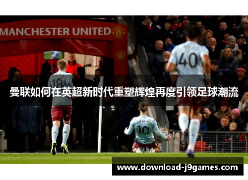 曼联如何在英超新时代重塑辉煌再度引领足球潮流