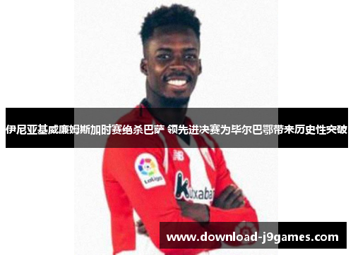 伊尼亚基威廉姆斯加时赛绝杀巴萨 领先进决赛为毕尔巴鄂带来历史性突破