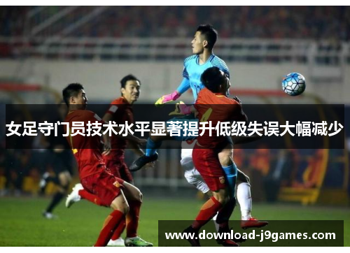 女足守门员技术水平显著提升低级失误大幅减少
