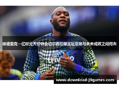 穆德里克一亿欧元天价转会切尔西引爆足坛豪赌与未来成败之问何去