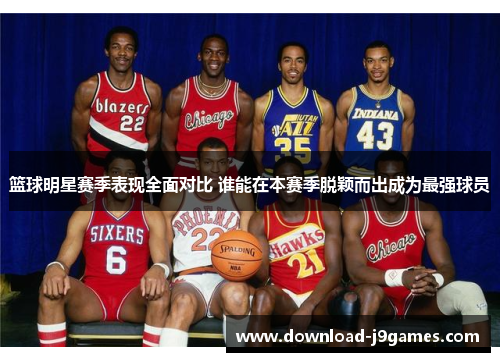 篮球明星赛季表现全面对比 谁能在本赛季脱颖而出成为最强球员 篮球明星赛季表现全面对比 谁能在本赛季脱颖而出成为最强球员
