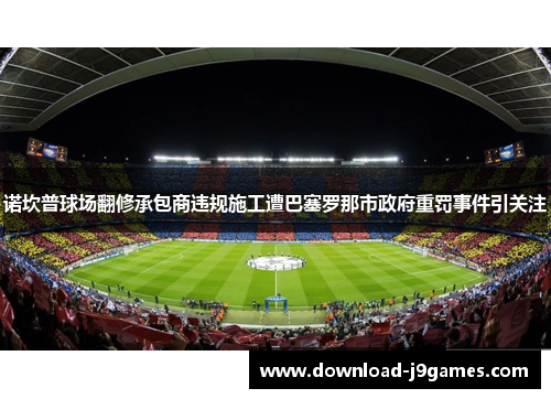 诺坎普球场翻修承包商违规施工遭巴塞罗那市政府重罚事件引关注