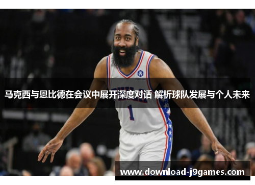 马克西与恩比德在会议中展开深度对话 解析球队发展与个人未来 马克西与恩比德在会议中展开深度对话 解析球队发展与个人未来