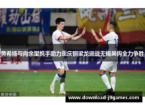 黄希扬与向余望携手助力重庆铜梁龙迎战无锡吴钩全力争胜 黄希扬与向余望携手助力重庆铜梁龙迎战无锡吴钩全力争胜
